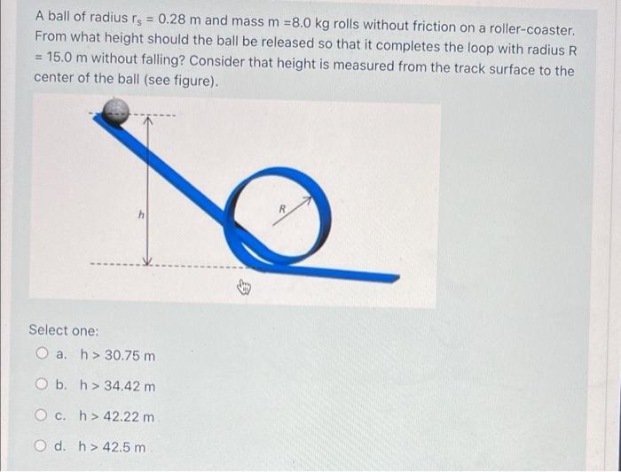 A Ball Of Radius Rs 0 28 M And Mass M 8 0 Kg Rolls Without Friction On A Roller Coaster From What Height Should The 1