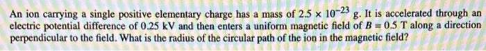 An Ion Carrying A Single Positive Elementary Charge Has A Mass Of 2 5 X 10 23 G It Is Accelerated Through An Electric P 1