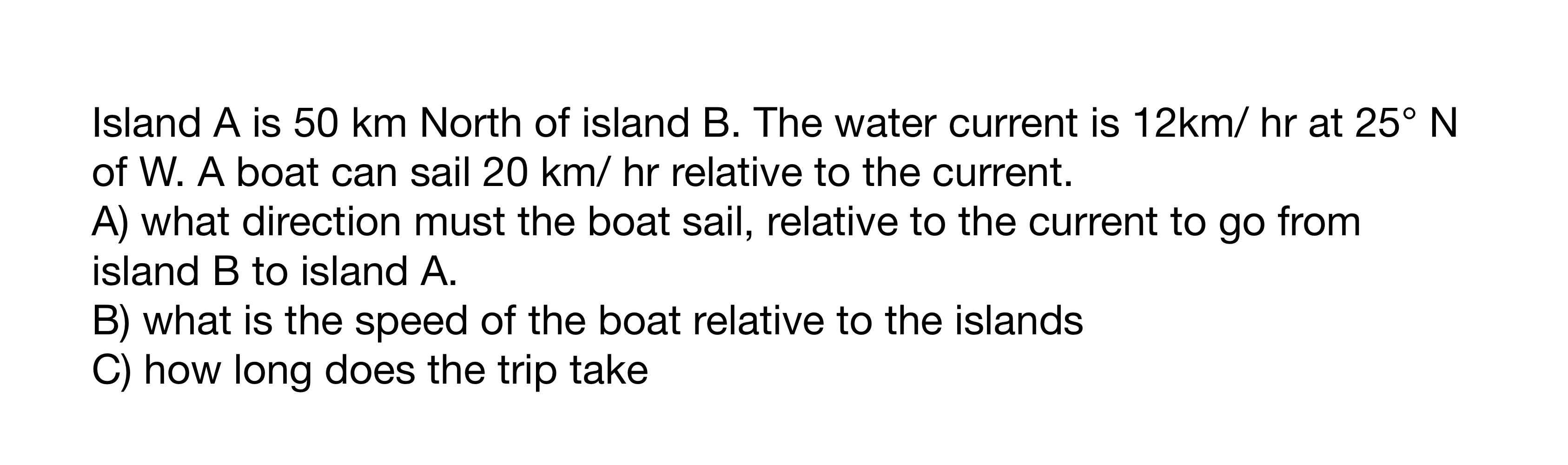 Island A Is 50 Km North Of Island B The Water Current Is 12km Hr At 25 N Of W A Boat Can Sail 20 Km Hr Relative To T 1