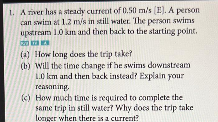 1 A River Has A Steady Current Of 0 50 M S E A Person Can Swim At 1 2 M S In Still Water The Person Swims Upstream 1