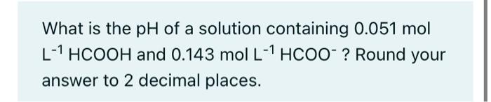 What Is The Ph Of A Solution Containing 0 051 Mol L 1 Hcooh And 0 143 Mol L 1 Hcoo Round Your Answer To 2 Decimal Plac 1