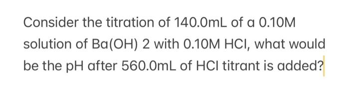 Consider The Titration Of 140 0ml Of A 0 10m Solution Of Ba Oh 2 With 0 10m Hci What Would Be The Ph After 560 0ml Of 1