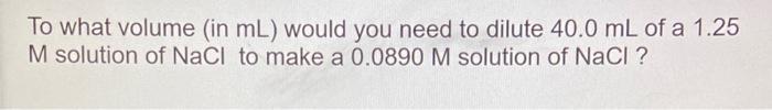To What Volume In Ml Would You Need To Dilute 40 0 Ml Of A 1 25 M Solution Of Nacl To Make A 0 0890 M Solution Of Nacl 1