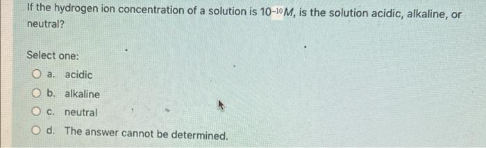 If The Hydrogen Ion Concentration Of A Solution Is 10 10m Is The Solution Acidic Alkaline Or Neutral Select One O A 1