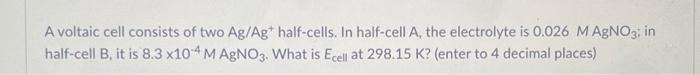 A Voltaic Cell Consists Of Two Ag Ag Half Cells In Half Cell A The Electrolyte Is 0 026 M Agno3 In Half Cell B It I 1