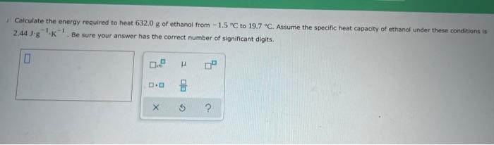 Calculate The Energy Required To Heat 632 0 G Of Ethanol From 1 5 C To 19 7 C Assume The Specific Heat Capacity Of E 1