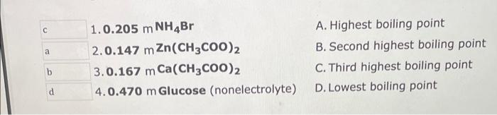 C A B D 1 0 205 M Nh4br 2 0 147 M Zn Ch3coo 2 3 0 167 M Ca Ch3coo 2 4 0 470 M Glucose Nonelectrolyte A Highest Boilin 1