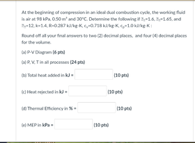 At The Beginning Of Compression In An Ideal Dual Combustion Cycle The Working Fluid Is Air At 98 Kpa 0 50 M And 30 C 1