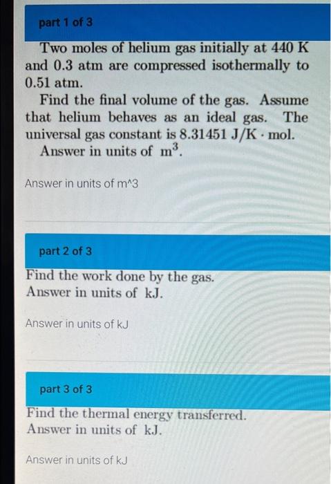 Part 1 Of 3 Two Moles Of Helium Gas Initially At 440 K And 0 3 Atm Are Compressed Isothermally To 0 51 Atm Find The Fin 1
