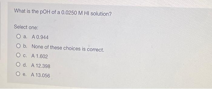 What Is The Poh Of A 0 0250 M Hi Solution Select One O A A 0 944 O B O C None Of These Choices Is Correct A 1 602 1