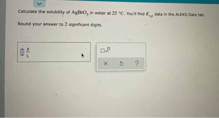 Calculate The Solubility Of Agbro3 In Water At 25 C You Ll Find Ksp Data In The Aleks Data Tab Round Your Answer To 1