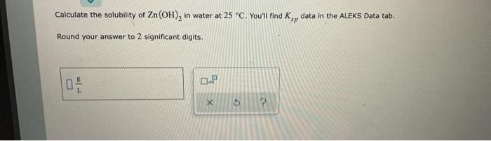 Calculate The Solubility Of Zn Oh In Water At 25 C You Ll Find Kp Data In The Aleks Data Tab Sp Round Your Answer T 1