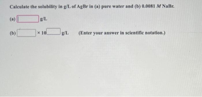 Calculate The Solubility In G L Of Agbr In A Pure Water And B 0 0081m Nabr A G L B 10 G 1 Enter Your Answer I 1