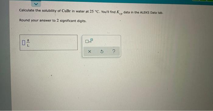 Calculate The Solubility Of Cubr In Water At 25 C You Ll Find K P Data In The Aleks Data Tab Sp Round Your Answer To 1