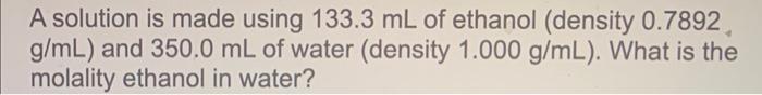 A Solution Is Made Using 133 3 Ml Of Ethanol Density 0 7892 G Ml And 350 0 Ml Of Water Density 1 000 G Ml What Is 1