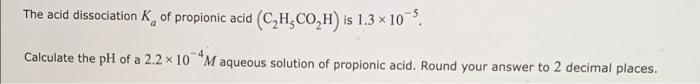 The Acid Dissociation K Of Propionic Acid C H Co H Is 1 3 10 5 Calculate The Ph Of A 2 2 X 10 M Aqueous Solution Of 1