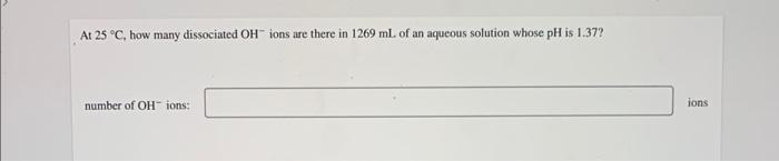 At 25 C How Many Dissociated Oh Ions Are There In 1269 Ml Of An Aqueous Solution Whose Ph Is 1 37 Number Of Oh Ions 1