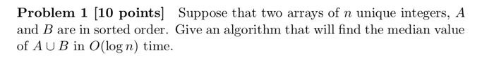 Problem 1 10 Points Suppose That Two Arrays Of N Unique Integers A And B Are In Sorted Order Give An Algorithm That 1