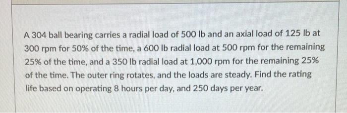 A 304 Ball Bearing Carries A Radial Load Of 500lb And An Axial Load Of 125lb At 300rpm For 50 Of The Time A 600lb Radi 1