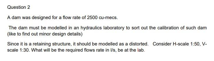 A Dam Was Designed For A Flow Rate Of 2500 Cu Mecs The Dam Must Be Modelled In An Hydraulics Laboratory To Sort Out The 1
