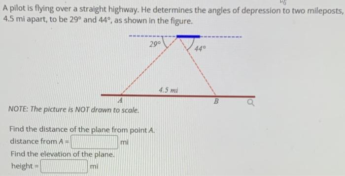 A Pilot Is Flying Over A Straight Highway He Determines The Angles Of Depression To Two Mileposts 4 5mi Apart To Be 2 1