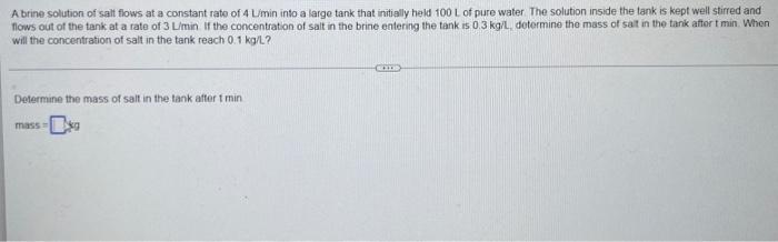 A Brine Solution Of Salt Flows At A Constant Rate Of 4lmin Into A Large Tank That Initially Held 100 L Of Pure Water The 1