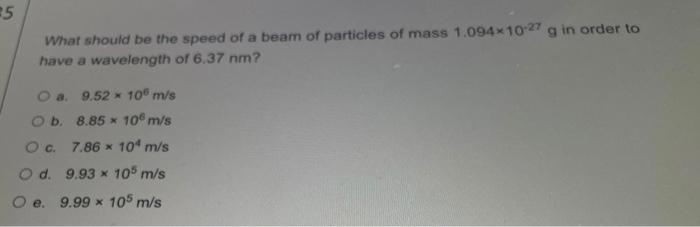 25 What Should Be The Speed Of A Beam Of Particles Of Mass 1 094 10 27 G In Order To Have A Wavelength Of 6 37 Nm A 9 1