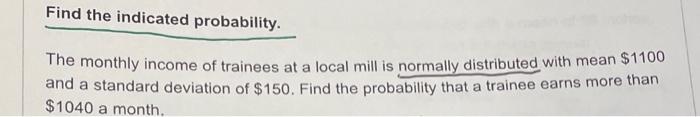 Find The Indicated Probability The Monthly Income Of Trainees At A Local Mill Is Normally Distributed With Mean 1100 A 1