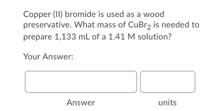Copper 11 Bromide Is Used As A Wood Preservative What Mass Of Cubr2 Is Needed To Prepare 1 133 Ml Of A 1 41 M Solutio 1