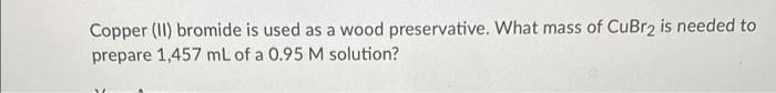 Copper Ii Bromide Is Used As A Wood Preservative What Mass Of Cubr2 Is Needed To Prepare 1 457 Ml Of A 0 95 M Solutio 1