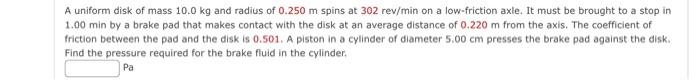 A Uniform Disk Of Mass 10 0 Kg And Radius Of 0 250 M Spins At 302 Rev Min On A Low Friction Axle It Must Be Brought To 1