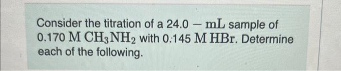 Consider The Titration Of A 24 0 Ml Sample Of 0 170mch3 Nh2 With 0 145mhbr Determine Each Of The Following The Initia 1