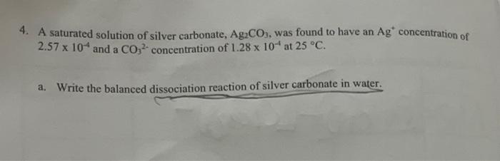 4 A Saturated Solution Of Silver Carbonate Ag2 Co3 Was Found To Have An Ag Concentration Of 2 57 10 4 And A Co32 C 1