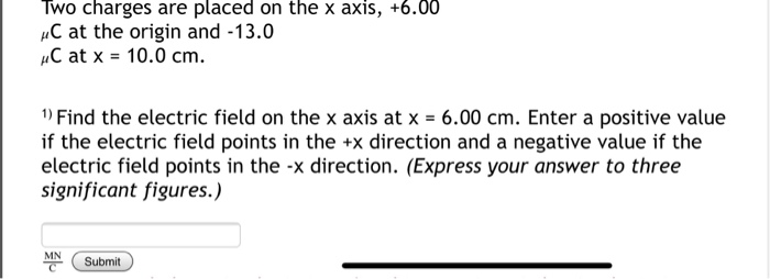 Two Charges Are Placed On The X Axis 6 00 Ac At The Origin And 13 0 C At X 10 0 Cm 1 Find The Electric Field On T 1