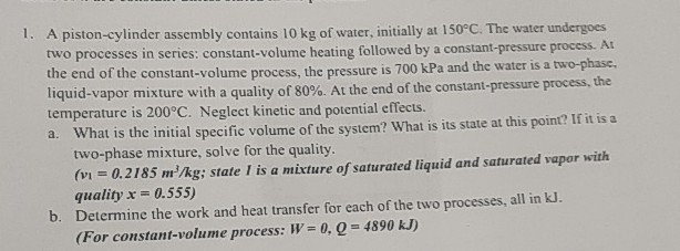 1 A Piston Cylinder Assembly Contains 10 Kg Of Water Initially At 150 C The Water Undergoes Two Processes In Series 1