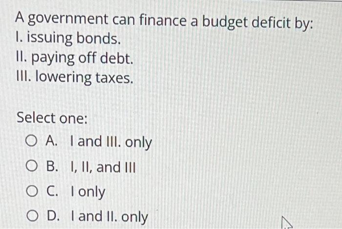 A Government Can Finance A Budget Deficit By 1 Issuing Bonds Ii Paying Off Debt Ii Lowering Taxes Select One O A 1