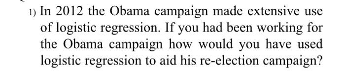 1 In 2012 The Obama Campaign Made Extensive Use Of Logistic Regression If You Had Been Working For The Obama Campaign 1