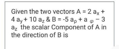 Given The Two Vectors A 2 Ax 4 Ay 10 Az B 5 Ap Ao 3 Az The Scalar Component Of A In The Direction Of B Is 1