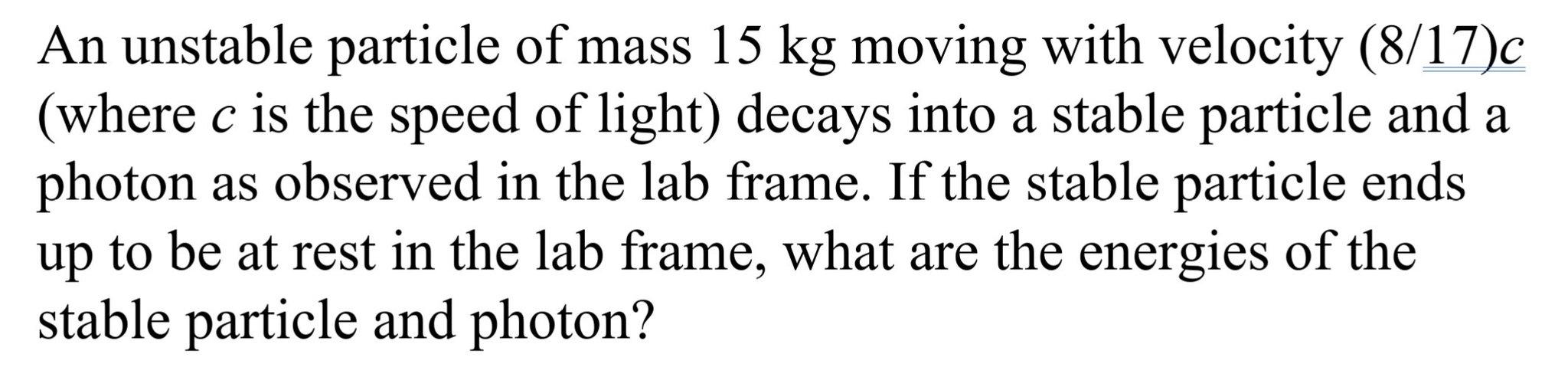 C A An Unstable Particle Of Mass 15 Kg Moving With Velocity 8 17 C Where C Is The Speed Of Light Decays Into A Stable 1