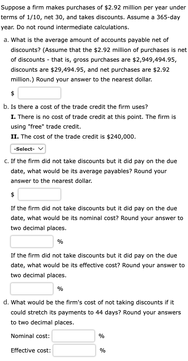 Suppose A Firm Makes Purchases Of 2 92 Million Per Year Under Terms Of 1 10 Net 30 And Takes Discounts Assume A 365 1
