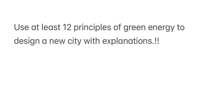 Use At Least 12 Principles Of Green Energy To Design A New City With Explanations A 1