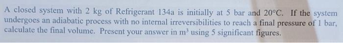 A Closed System With 2 Kg Of Refrigerant 134a Is Initially At 5 Bar And 20 C If The System Undergoes An Adiabatic Proce 1