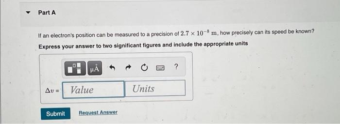 Part A If An Electron S Position Can Be Measured To A Precision Of 2 7 X 10 8 M How Precisely Can Its Speed Be Known E 1
