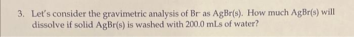 3 Let S Consider The Gravimetric Analysis Of Br As Agbr S How Much Agbr S Will Dissolve If Solid Agbr S Is Washed W 1