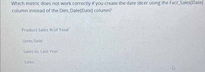 Which Metric Does Not Work Correctly If You Create The Date Slicer Using The Fact Sales Date Column Instead Of The Dim 1