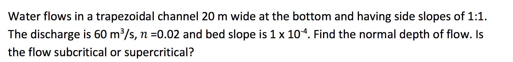 Water Flows In A Trapezoidal Channel 20 M Wide At The Bottom And Having Side Slopes Of 1 1 The Discharge Is 60 M S N 1