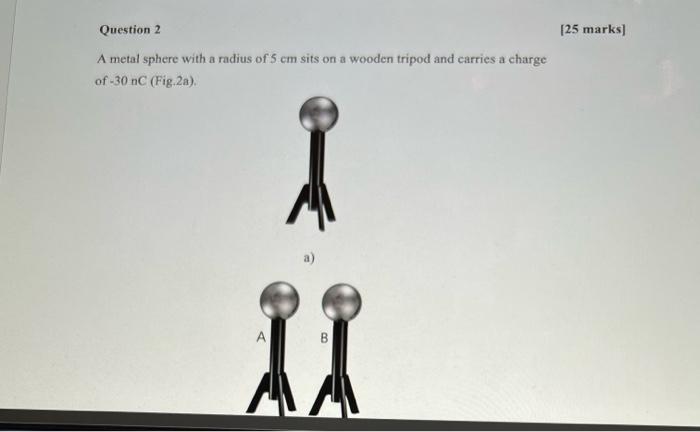 Question 2 25 Marks A Metal Sphere With A Radius Of 5 Cm Sits On A Wooden Tripod And Carries A Charge Of 30 Nc Fig 2a 1