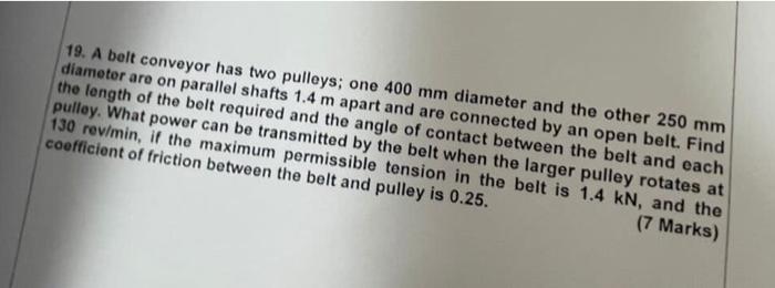 19 A Belt Conveyor Has Two Pulleys One 400 Mm Diameter And The Other 250 Mm Diameter Are On Parallel Shafts 1 4 M Apar 1